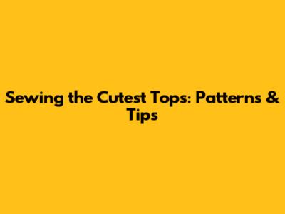 Sewing the Cutest Tops: Patterns & Tips
