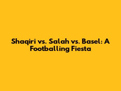 Shaqiri vs. Salah vs. Basel: A Footballing Fiesta