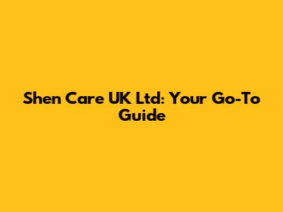 Shen Care UK Ltd: Your Go-To Guide