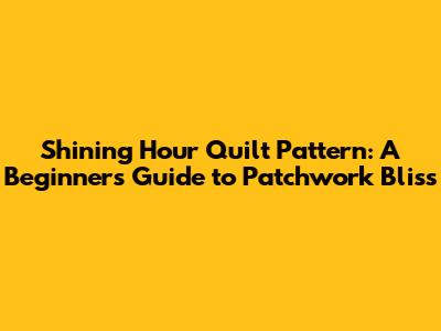 Shining Hour Quilt Pattern: A Beginner's Guide to Patchwork Bliss