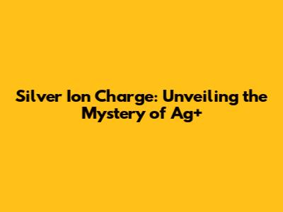 Silver Ion Charge: Unveiling the Mystery of Ag+