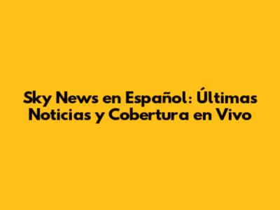 Sky News en Español: Últimas Noticias y Cobertura en Vivo