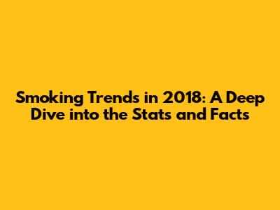 Smoking Trends in 2018: A Deep Dive into the Stats and Facts
