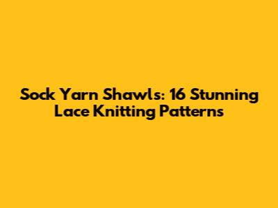 Sock Yarn Shawls: 16 Stunning Lace Knitting Patterns