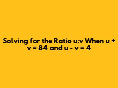 Solving for the Ratio u:v When u + v = 84 and u - v = 4