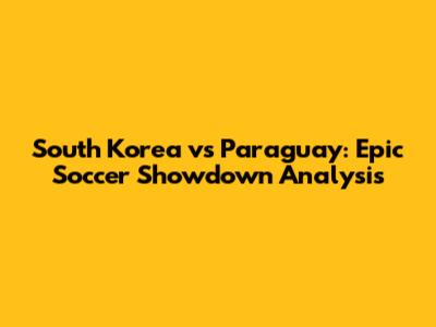 South Korea vs Paraguay: Epic Soccer Showdown Analysis