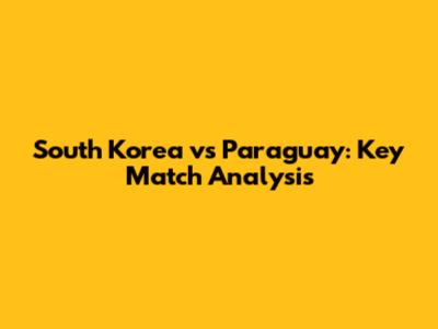 South Korea vs Paraguay: Key Match Analysis