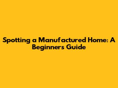 Spotting a Manufactured Home: A Beginner's Guide