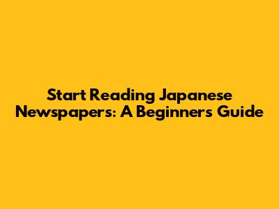 Start Reading Japanese Newspapers: A Beginner's Guide