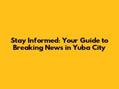 Stay Informed: Your Guide to Breaking News in Yuba City