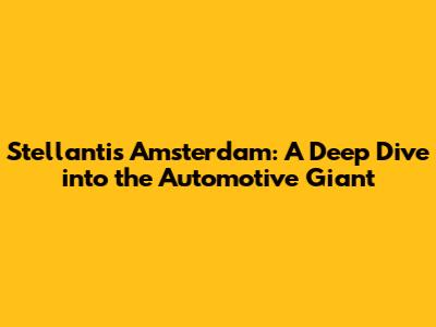 Stellantis Amsterdam: A Deep Dive into the Automotive Giant