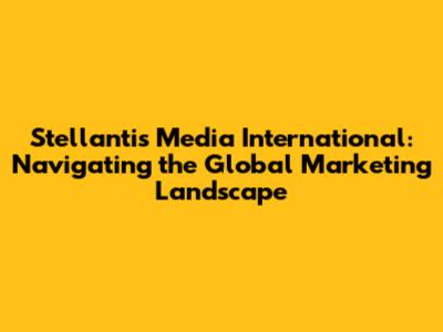 Stellantis Media International: Navigating the Global Marketing Landscape