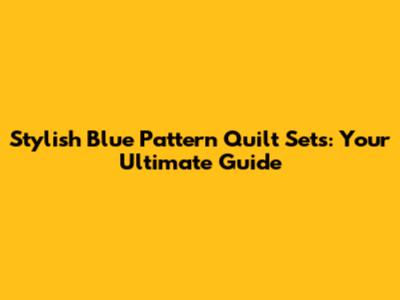 Stylish Blue Pattern Quilt Sets: Your Ultimate Guide