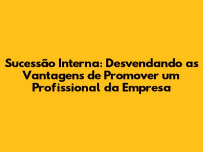 Sucessão Interna: Desvendando as Vantagens de Promover um Profissional da Empresa