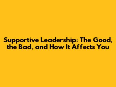 Supportive Leadership: The Good, the Bad, and How It Affects You