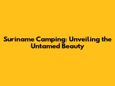 Suriname Camping: Unveiling the Untamed Beauty