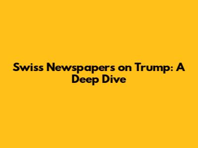 Swiss Newspapers on Trump: A Deep Dive