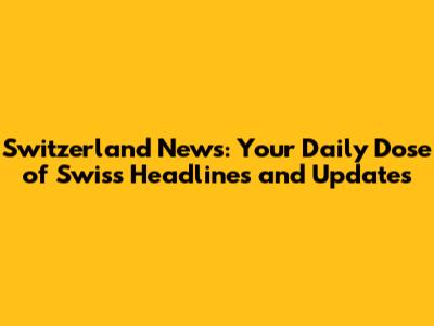 Switzerland News: Your Daily Dose of Swiss Headlines and Updates