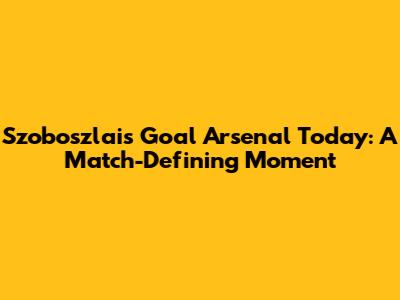 Szoboszlai's Goal Arsenal Today: A Match-Defining Moment