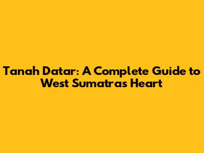 Tanah Datar: A Complete Guide to West Sumatra's Heart