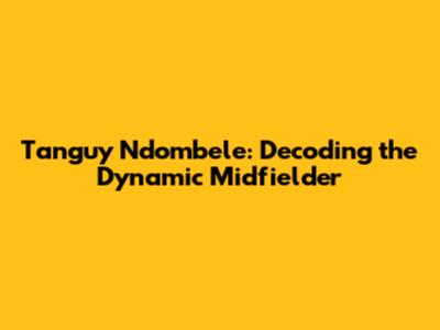 Tanguy Ndombele: Decoding the Dynamic Midfielder
