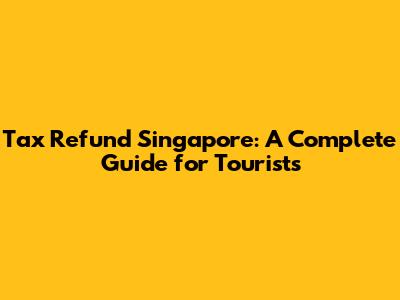 Tax Refund Singapore: A Complete Guide for Tourists