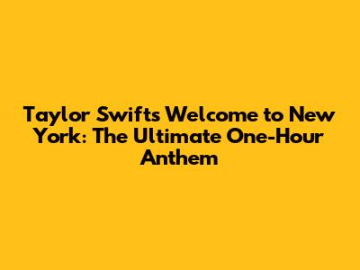 Taylor Swift's 'Welcome to New York': The Ultimate One-Hour Anthem