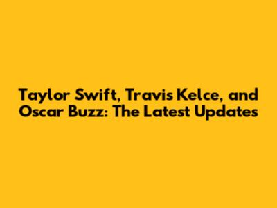 Taylor Swift, Travis Kelce, and Oscar Buzz: The Latest Updates