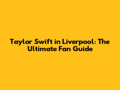 Taylor Swift in Liverpool: The Ultimate Fan Guide