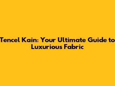 Tencel Kain: Your Ultimate Guide to Luxurious Fabric