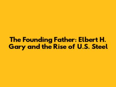 The Founding Father: Elbert H. Gary and the Rise of U.S. Steel