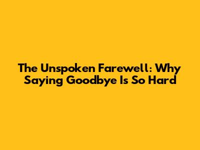 The Unspoken Farewell: Why Saying Goodbye Is So Hard