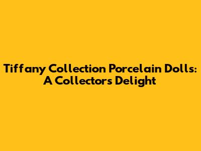 Tiffany Collection Porcelain Dolls: A Collector's Delight