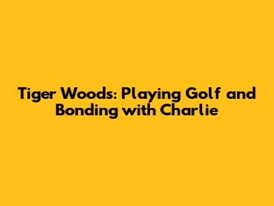 Tiger Woods: Playing Golf and Bonding with Charlie