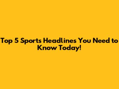 Top 5 Sports Headlines You Need to Know Today!