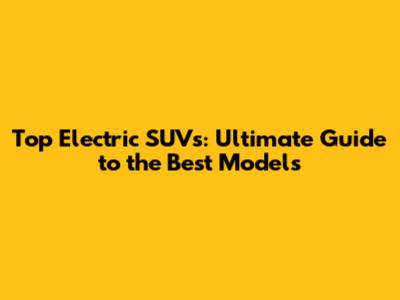 Top Electric SUVs: Ultimate Guide to the Best Models