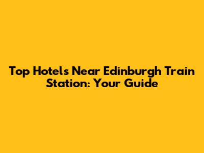 Top Hotels Near Edinburgh Train Station: Your Guide