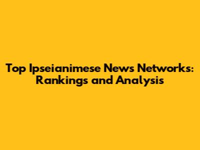 Top Ipseianimese News Networks: Rankings and Analysis