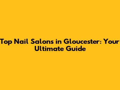 Top Nail Salons in Gloucester: Your Ultimate Guide