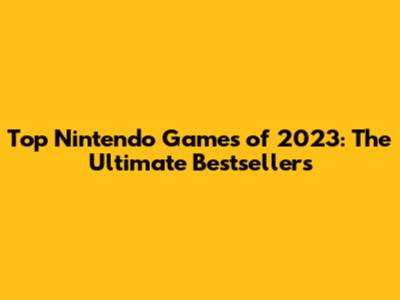 Top Nintendo Games of 2023: The Ultimate Bestsellers