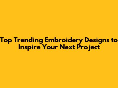 Top Trending Embroidery Designs to Inspire Your Next Project