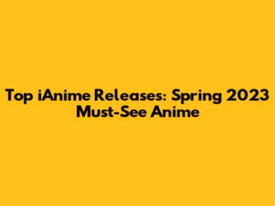 Top iAnime Releases: Spring 2023 Must-See Anime