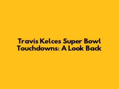 Travis Kelce's Super Bowl Touchdowns: A Look Back