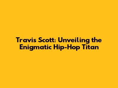 Travis Scott: Unveiling the Enigmatic Hip-Hop Titan