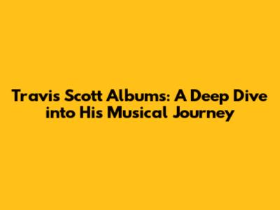 Travis Scott Albums: A Deep Dive into His Musical Journey