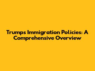 Trump's Immigration Policies: A Comprehensive Overview