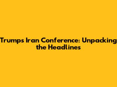 Trump's Iran Conference: Unpacking the Headlines