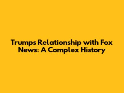 Trump's Relationship with Fox News: A Complex History