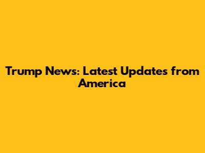 Trump News: Latest Updates from America