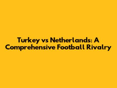 Turkey vs Netherlands: A Comprehensive Football Rivalry
